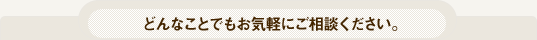どんなことでもお気軽にご相談ください。